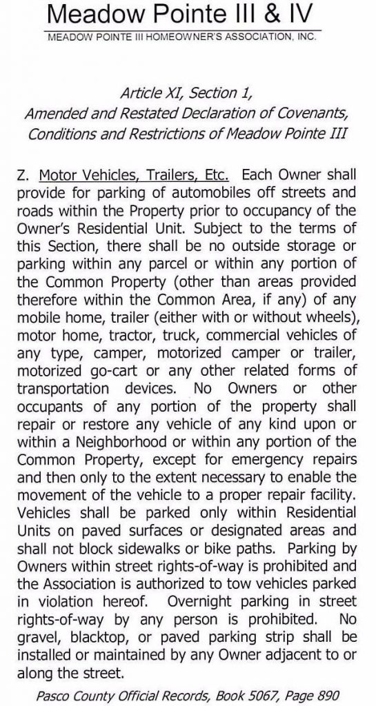 Meadow Pointe 111 & IV MEADOW POINTE Ill HOMEOWNER'S ASSOCIATION, INC. Article xi Section 1, Amended and Restated Declaration of Covenants, Conditions and Restrictions of Meadow Pointe III Z. Motor Vehicles, Trailers, Etc. Each Owner shall provide for parking of automobiles off streets and roads within the Property prior to occupancy of the Owner's Residential Unit. Subject to the terms of this Section, there shall be no outside storage or parking within any parcel or within any portion of the Common Property ( other than areas provided therefore within the Common Area, if any) of any mobile home, trailer (either with or without wheels), motor home, tractor, truck, commercial vehicles of any type, camper, motorized camper or trailer, motorized go-cart or any other related forms of transportation devices. No Owners or other occupants of any portion of the property shall repair or restore any vehicle of any kind upon or within a Neighborhood or within any portion of the Common Property, except for emergency repairs and then only to the extent necessary to enable the movement of the vehicle to a proper repair facility. Vehicles shall be parked only within Residential Units on paved surfaces or designated areas and shall not block sidewalks or bike paths. Parking by Owners within street rights-of-way is prohibited and the Association is authorized to tow vehicles parked in violation hereof. Overnight parking in street rights-of-way by any person is prohibited. No gravel, blacktop, or paved parking strip shall be installed or maintained by any Owner adjacent to or along the street. Pasco County Official Records/ Book 5067, Page 890